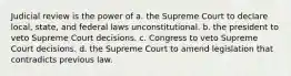 Judicial review is the power of a. the Supreme Court to declare local, state, and federal laws unconstitutional. b. the president to veto Supreme Court decisions. c. Congress to veto Supreme Court decisions. d. the Supreme Court to amend legislation that contradicts previous law.