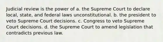 Judicial review is the power of a. the Supreme Court to declare local, state, and federal laws unconstitutional. b. the president to veto Supreme Court decisions. c. Congress to veto Supreme Court decisions. d. the Supreme Court to amend legislation that contradicts previous law.