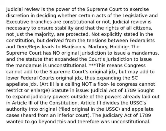 Judicial review is the power of the Supreme Court to exercise discretion in deciding whether certain acts of the Legislative and Executive branches are constitutional or not. Judicial review is necessary to ensure stability and that the rights of all citizens, not just the majority, are protected. Not explicitly stated in the constitution, but derived from the tensions between Federalists and Dem/Reps leads to Madison v. Marbury. Holding: The Supreme Court has NO original jurisdiction to issue a mandamus, and the statute that expanded the Court's jurisdiction to issue the mandamus is unconstitutional. ***This means Congress cannot add to the Supreme Court's original jdx, but may add to lower Federal Courts original jdx, thus expanding the SC appellate jdx. (Art III is a ceiling NOT a floor- ie congress cannot restrict or enlarge) Statute in issue: Judicial Act of 1789 Sought to expand judiciary powers outside of the powers already laid out in Article III of the Constitution. Article III divides the USSC's authority into original (filed original in the USSC) and appellate cases (heard from an inferior court). The Judiciary Act of 1789 wanted to go beyond this and therefore was unconstitutional.