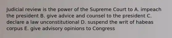 Judicial review is the power of the Supreme Court to A. impeach the president B. give advice and counsel to the president C. declare a law unconstitutional D. suspend the writ of habeas corpus E. give advisory opinions to Congress