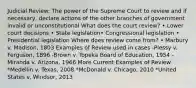 Judicial Review: The power of the Supreme Court to review and if necessary, declare actions of the other branches of government invalid or unconstitutional What does the court review? • Lower court decisions • State legislation• Congressional legislation • Presidential legislation Where does review come from? • Marbury v. Madison, 1803 Examples of Review used in cases -Plessy v. Ferguson, 1896 -Brown v. Topeka Board of Education, 1954 -Miranda v. Arizona, 1966 More Current Examples of Review *Medellin v. Texas, 2008 *McDonald v. Chicago, 2010 *United States v. Windsor, 2013