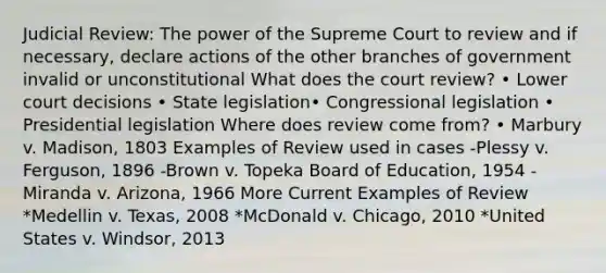 Judicial Review: The power of the Supreme Court to review and if necessary, declare actions of the other branches of government invalid or unconstitutional What does the court review? • Lower court decisions • State legislation• Congressional legislation • Presidential legislation Where does review come from? • Marbury v. Madison, 1803 Examples of Review used in cases -Plessy v. Ferguson, 1896 -Brown v. Topeka Board of Education, 1954 -Miranda v. Arizona, 1966 More Current Examples of Review *Medellin v. Texas, 2008 *McDonald v. Chicago, 2010 *United States v. Windsor, 2013