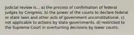 Judicial review is... a) the process of confirmation of federal judges by Congress. b) the power of the courts to declare federal or state laws and other acts of government unconstitutional. c) not applicable to actions by state governments. d) restricted to the Supreme Court in overturning decisions by lower courts.