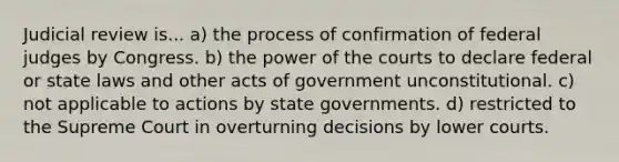 Judicial review is... a) the process of confirmation of federal judges by Congress. b) the power of the courts to declare federal or state laws and other acts of government unconstitutional. c) not applicable to actions by state governments. d) restricted to the Supreme Court in overturning decisions by lower courts.