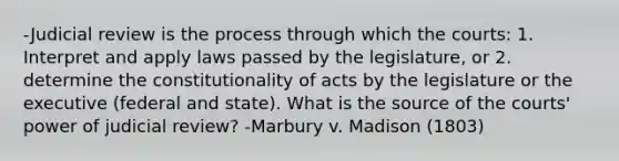 -Judicial review is the process through which the courts: 1. Interpret and apply laws passed by the legislature, or 2. determine the constitutionality of acts by the legislature or the executive (federal and state). What is the source of the courts' power of judicial review? -Marbury v. Madison (1803)