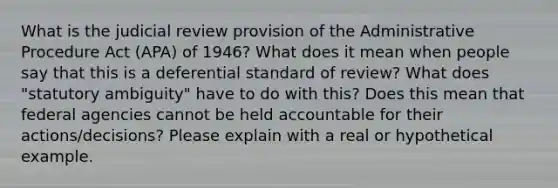 What is the judicial review provision of the Administrative Procedure Act (APA) of 1946? What does it mean when people say that this is a deferential standard of review? What does "statutory ambiguity" have to do with this? Does this mean that federal agencies cannot be held accountable for their actions/decisions? Please explain with a real or hypothetical example.