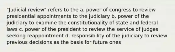 "Judicial review" refers to the a. power of congress to review presidential appointments to the judiciary b. power of the judiciary to examine the constitutionality of state and federal laws c. power of the president to review the service of judges seeking reappointment d. responsibility of the judiciary to review previous decisions as the basis for future ones