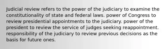 Judicial review refers to the power of the judiciary to examine the constitutionality of state and federal laws. power of Congress to review presidential appointments to the judiciary. power of the president to review the service of judges seeking reappointment. responsibility of the judiciary to review previous decisions as the basis for future ones.