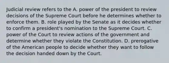 Judicial review refers to the A. power of the president to review decisions of the Supreme Court before he determines whether to enforce them. B. role played by the Senate as it decides whether to confirm a president's nomination to the Supreme Court. C. power of the Court to review actions of the government and determine whether they violate the Constitution. D. prerogative of the American people to decide whether they want to follow the decision handed down by the Court.