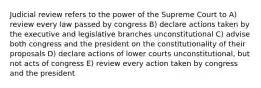 Judicial review refers to the power of the Supreme Court to A) review every law passed by congress B) declare actions taken by the executive and legislative branches unconstitutional C) advise both congress and the president on the constitutionality of their proposals D) declare actions of lower courts unconstitutional, but not acts of congress E) review every action taken by congress and the president