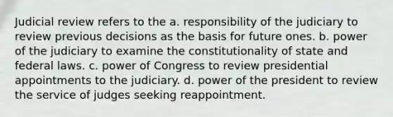 Judicial review refers to the a. responsibility of the judiciary to review previous decisions as the basis for future ones. b. power of the judiciary to examine the constitutionality of state and federal laws. c. power of Congress to review presidential appointments to the judiciary. d. power of the president to review the service of judges seeking reappointment.