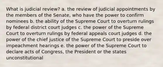 What is judicial review? a. the review of judicial appointments by the members of the Senate, who have the power to confirm nominees b. the ability of the Supreme Court to overturn rulings by federal district court judges c. the power of the Supreme Court to overturn rulings by federal appeals court judges d. the power of the chief justice of the Supreme Court to preside over impeachment hearings e. the power of the Supreme Court to declare acts of Congress, the President or the states unconstitutional