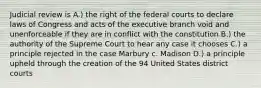 Judicial review is A.) the right of the federal courts to declare laws of Congress and acts of the executive branch void and unenforceable if they are in conflict with the constitution B.) the authority of the Supreme Court to hear any case it chooses C.) a principle rejected in the case Marbury c. Madison D.) a principle upheld through the creation of the 94 United States district courts