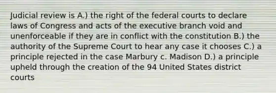 Judicial review is A.) the right of the federal courts to declare laws of Congress and acts of the executive branch void and unenforceable if they are in conflict with the constitution B.) the authority of the Supreme Court to hear any case it chooses C.) a principle rejected in the case Marbury c. Madison D.) a principle upheld through the creation of the 94 United States district courts