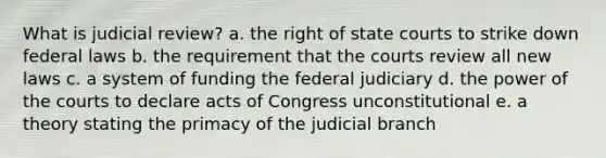 What is judicial review? a. the right of state courts to strike down federal laws b. the requirement that the courts review all new laws c. a system of funding the federal judiciary d. the power of the courts to declare acts of Congress unconstitutional e. a theory stating the primacy of the judicial branch