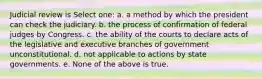 Judicial review is Select one: a. a method by which the president can check the judiciary. b. the process of confirmation of federal judges by Congress. c. the ability of the courts to declare acts of the legislative and executive branches of government unconstitutional. d. not applicable to actions by state governments. e. None of the above is true.