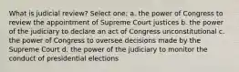 What is judicial review? Select one: a. the power of Congress to review the appointment of Supreme Court justices b. the power of the judiciary to declare an act of Congress unconstitutional c. the power of Congress to oversee decisions made by the Supreme Court d. the power of the judiciary to monitor the conduct of presidential elections