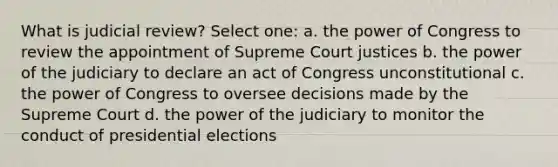 What is judicial review? Select one: a. the power of Congress to review the appointment of Supreme Court justices b. the power of the judiciary to declare an act of Congress unconstitutional c. the power of Congress to oversee decisions made by the Supreme Court d. the power of the judiciary to monitor the conduct of presidential elections