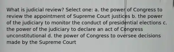 What is judicial review? Select one: a. the power of Congress to review the appointment of Supreme Court justices b. the power of the judiciary to monitor the conduct of presidential elections c. the power of the judiciary to declare an act of Congress unconstitutional d. the power of Congress to oversee decisions made by the Supreme Court