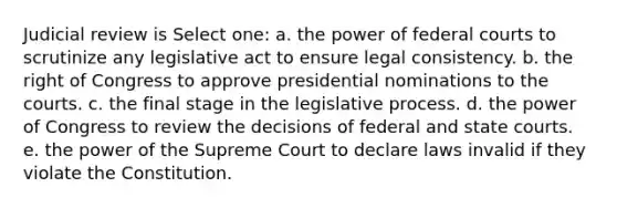 Judicial review is Select one: a. the power of federal courts to scrutinize any legislative act to ensure legal consistency. b. the right of Congress to approve presidential nominations to the courts. c. the final stage in the legislative process. d. the power of Congress to review the decisions of federal and state courts. e. the power of the Supreme Court to declare laws invalid if they violate the Constitution.