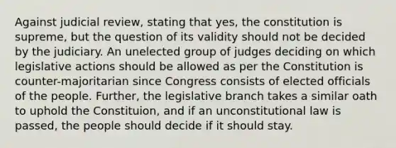 Against judicial review, stating that yes, the constitution is supreme, but the question of its validity should not be decided by the judiciary. An unelected group of judges deciding on which legislative actions should be allowed as per the Constitution is counter-majoritarian since Congress consists of elected officials of the people. Further, the legislative branch takes a similar oath to uphold the Constituion, and if an unconstitutional law is passed, the people should decide if it should stay.