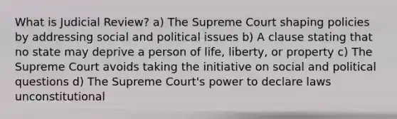 What is Judicial Review? a) The Supreme Court shaping policies by addressing social and political issues b) A clause stating that no state may deprive a person of life, liberty, or property c) The Supreme Court avoids taking the initiative on social and political questions d) The Supreme Court's power to declare laws unconstitutional