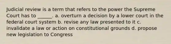 Judicial review is a term that refers to the power the Supreme Court has to ______. a. overturn a decision by a lower court in the federal court system b. revise any law presented to it c. invalidate a law or action on constitutional grounds d. propose new legislation to Congress