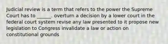 Judicial review is a term that refers to the power the Supreme Court has to ______. overturn a decision by a lower court in the federal court system revise any law presented to it propose new legislation to Congress invalidate a law or action on constitutional grounds