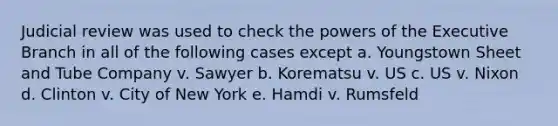 Judicial review was used to check the <a href='https://www.questionai.com/knowledge/kKSx9oT84t-powers-of' class='anchor-knowledge'>powers of</a> <a href='https://www.questionai.com/knowledge/kBllUhZHhd-the-executive-branch' class='anchor-knowledge'>the executive branch</a> in all of the following cases except a. Youngstown Sheet and Tube Company v. Sawyer b. Korematsu v. US c. US v. Nixon d. Clinton v. City of New York e. Hamdi v. Rumsfeld