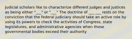 Judicial scholars like to characterize different judges and justices as being either "___" or "___" The doctrine of ___ ___ rests on the conviction that the federal judiciary should take an active role by using its powers to check the activities of Congress, state legislatures, and administrative agencies when those governmental bodies exceed their authority