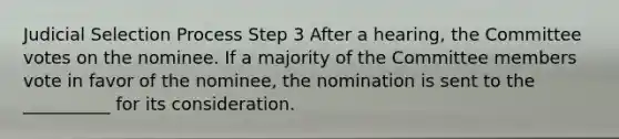 Judicial Selection Process Step 3 After a hearing, the Committee votes on the nominee. If a majority of the Committee members vote in favor of the nominee, the nomination is sent to the __________ for its consideration.