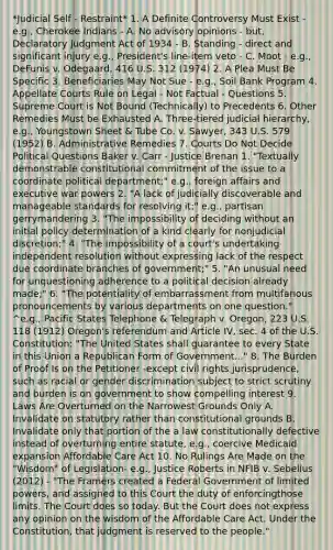 *Judicial Self - Restraint* 1. A Definite Controversy Must Exist - e.g., Cherokee Indians - A. No advisory opinions - but, Declaratory Judgment Act of 1934 - B. Standing - direct and significant injury e.g., President's line-item veto - C. Moot - e.g., DeFunis v. Odegaard, 416 U.S. 312 (1974) 2. A Plea Must Be Specific 3. Beneficiaries May Not Sue - e.g., Soil Bank Program 4. Appellate Courts Rule on Legal - Not Factual - Questions 5. Supreme Court is Not Bound (Technically) to Precedents 6. Other Remedies Must be Exhausted A. Three-tiered judicial hierarchy, e.g., Youngstown Sheet & Tube Co. v. Sawyer, 343 U.S. 579 (1952) B. Administrative Remedies 7. Courts Do Not Decide Political Questions Baker v. Carr - Justice Brenan 1. "Textually demonstrable constitutional commitment of the issue to a coordinate political department;" e.g., foreign affairs and executive war powers 2. "A lack of judicially discoverable and manageable standards for resolving it;" e.g., partisan gerrymandering 3. "The impossibility of deciding without an initial policy determination of a kind clearly for nonjudicial discretion;" 4. "The impossibility of a court's undertaking independent resolution without expressing lack of the respect due coordinate branches of government;" 5. "An unusual need for unquestioning adherence to a political decision already made;" 6. "The potentiality of embarrassment from multifarious pronouncements by various departments on one question." ^e.g., Pacific States Telephone & Telegraph v. Oregon, 223 U.S. 118 (1912) Oregon's referendum and Article IV, sec. 4 of the U.S. Constitution: "The United States shall guarantee to every State in this Union a Republican Form of Government..." 8. The Burden of Proof Is on the Petitioner -except civil rights jurisprudence, such as racial or gender discrimination subject to strict scrutiny and burden is on government to show compelling interest 9. Laws Are Overturned on the Narrowest Grounds Only A. Invalidate on statutory rather than constitutional grounds B. Invalidate only that portion of the a law constitutionally defective instead of overturning entire statute, e.g., coercive Medicaid expansion Affordable Care Act 10. No Rulings Are Made on the "Wisdom" of Legislation- e.g., Justice Roberts in NFIB v. Sebelius (2012) - "The Framers created a Federal Government of limited powers, and assigned to this Court the duty of enforcingthose limits. The Court does so today. But the Court does not express any opinion on the wisdom of the Affordable Care Act. Under the Constitution, that judgment is reserved to the people."