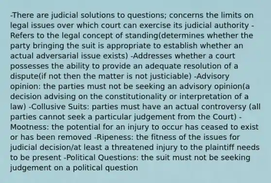 -There are judicial solutions to questions; concerns the limits on legal issues over which court can exercise its judicial authority -Refers to the legal concept of standing(determines whether the party bringing the suit is appropriate to establish whether an actual adversarial issue exists) -Addresses whether a court possesses the ability to provide an adequate resolution of a dispute(if not then the matter is not justiciable) -Advisory opinion: the parties must not be seeking an advisory opinion(a decision advising on the constitutionality or interpretation of a law) -Collusive Suits: parties must have an actual controversy (all parties cannot seek a particular judgement from the Court) -Mootness: the potential for an injury to occur has ceased to exist or has been removed -Ripeness: the fitness of the issues for judicial decision/at least a threatened injury to the plaintiff needs to be present -Political Questions: the suit must not be seeking judgement on a political question