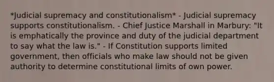 *Judicial supremacy and constitutionalism* - Judicial supremacy supports constitutionalism. - Chief Justice Marshall in Marbury: "It is emphatically the province and duty of the judicial department to say what the law is." - If Constitution supports limited government, then officials who make law should not be given authority to determine constitutional limits of own power.