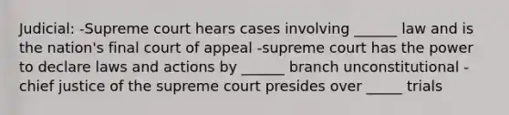 Judicial: -Supreme court hears cases involving ______ law and is the nation's final court of appeal -supreme court has the power to declare laws and actions by ______ branch unconstitutional -chief justice of the supreme court presides over _____ trials