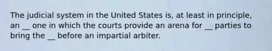 The judicial system in the United States is, at least in principle, an __ one in which the courts provide an arena for __ parties to bring the __ before an impartial arbiter.