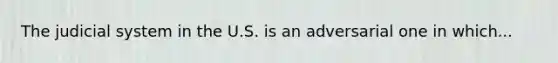 The judicial system in the U.S. is an adversarial one in which...