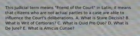 This judicial term means "Friend of the Court" in Latin; it means that citizens who are not actual parties to a case are able to influence the Court's deliberations. A. What is Stare Decisis? B. What is Writ of Certiorari? C. What is Quid Pro Quo? D. What is De Jure? E. What is Amicus Curiae?