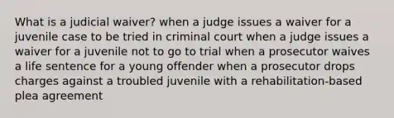 What is a judicial waiver? when a judge issues a waiver for a juvenile case to be tried in criminal court when a judge issues a waiver for a juvenile not to go to trial when a prosecutor waives a life sentence for a young offender when a prosecutor drops charges against a troubled juvenile with a rehabilitation-based plea agreement