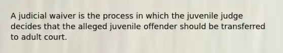 A judicial waiver is the process in which the juvenile judge decides that the alleged juvenile offender should be transferred to adult court.