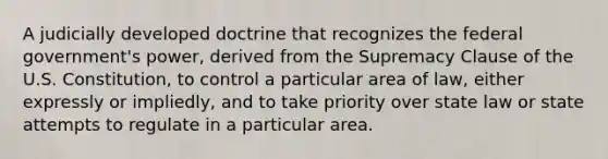 A judicially developed doctrine that recognizes the federal government's power, derived from the Supremacy Clause of the U.S. Constitution, to control a particular area of law, either expressly or impliedly, and to take priority over state law or state attempts to regulate in a particular area.