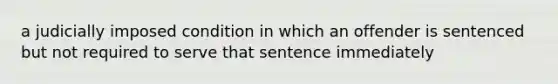 a judicially imposed condition in which an offender is sentenced but not required to serve that sentence immediately