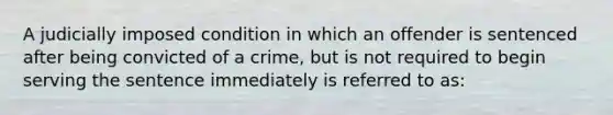 A judicially imposed condition in which an offender is sentenced after being convicted of a crime, but is not required to begin serving the sentence immediately is referred to as:​