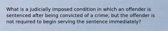 What is a judicially imposed condition in which an offender is sentenced after being convicted of a crime, but the offender is not required to begin serving the sentence immediately?