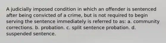 A judicially imposed condition in which an offender is sentenced after being convicted of a crime, but is not required to begin serving the sentence immediately is referred to as:​ a. community corrections. ​b. probation. ​c. split sentence probation. ​d. suspended sentence.