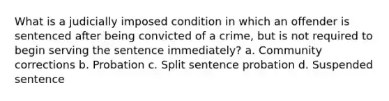 What is a judicially imposed condition in which an offender is sentenced after being convicted of a crime, but is not required to begin serving the sentence immediately? a. Community corrections b. Probation c. Split sentence probation d. Suspended sentence