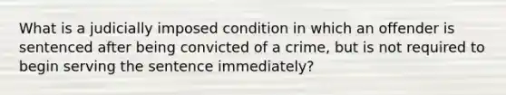 What is a judicially imposed condition in which an offender is sentenced after being convicted of a crime, but is not required to begin serving the sentence immediately?