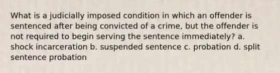 What is a judicially imposed condition in which an offender is sentenced after being convicted of a crime, but the offender is not required to begin serving the sentence immediately? a. shock incarceration b. suspended sentence c. probation d. split sentence probation