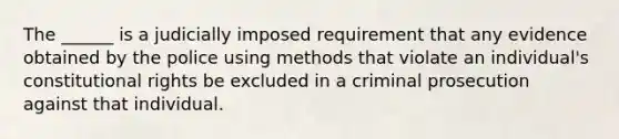 The ______ is a judicially imposed requirement that any evidence obtained by the police using methods that violate an individual's constitutional rights be excluded in a criminal prosecution against that individual.