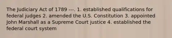 The Judiciary Act of 1789 ---. 1. established qualifications for federal judges 2. amended the U.S. Constitution 3. appointed John Marshall as a Supreme Court justice 4. established the federal court system